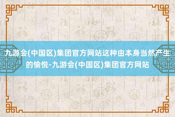 九游会(中国区)集团官方网站这种由本身当然产生的愉悦-九游会(中国区)集团官方网站