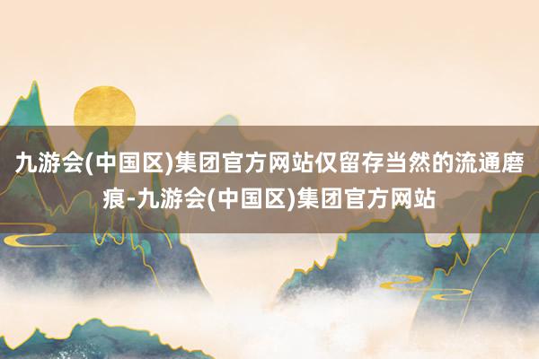 九游会(中国区)集团官方网站仅留存当然的流通磨痕-九游会(中国区)集团官方网站