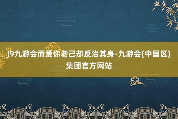 J9九游会而爱你老己却反治其身-九游会(中国区)集团官方网站