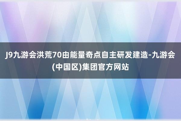J9九游会洪荒70由能量奇点自主研发建造-九游会(中国区)集团官方网站