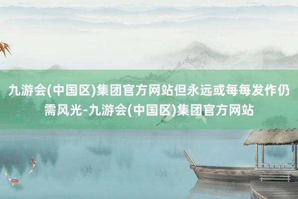 九游会(中国区)集团官方网站但永远或每每发作仍需风光-九游会(中国区)集团官方网站