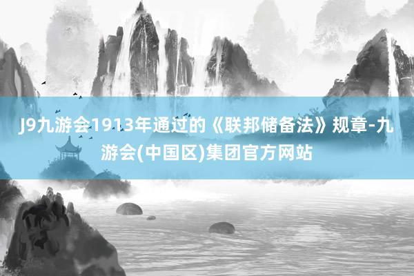 J9九游会1913年通过的《联邦储备法》规章-九游会(中国区)集团官方网站