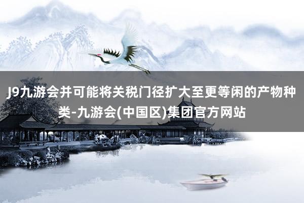J9九游会并可能将关税门径扩大至更等闲的产物种类-九游会(中国区)集团官方网站