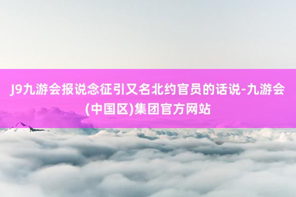 J9九游会报说念征引又名北约官员的话说-九游会(中国区)集团官方网站