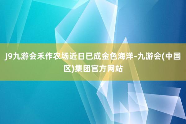 J9九游会禾作农场近日已成金色海洋-九游会(中国区)集团官方网站