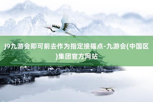 J9九游会即可前去作为指定接福点-九游会(中国区)集团官方网站