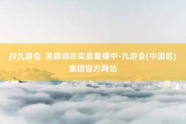 J9九游会  关联词在实质直播中-九游会(中国区)集团官方网站