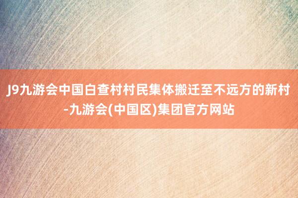 J9九游会中国白查村村民集体搬迁至不远方的新村-九游会(中国区)集团官方网站